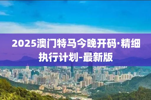 2025澳门特马今晚开码·精细执行计划-最新版