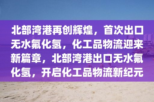 北部湾港再创辉煌，首次出口无水氟化氢，化工品物流迎来新篇章，北部湾港出口无水氟化氢，开启化工品物流新纪元