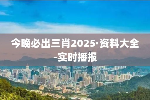 今晚必出三肖2025·资料大全-实时播报