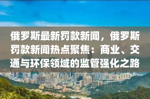 俄罗斯最新罚款新闻，俄罗斯罚款新闻热点聚焦：商业、交通与环保领域的监管强化之路