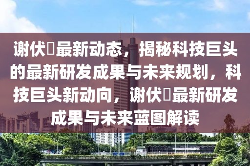 谢伏曕最新动态，揭秘科技巨头的最新研发成果与未来规划，科技巨头新动向，谢伏曕最新研发成果与未来蓝图解读