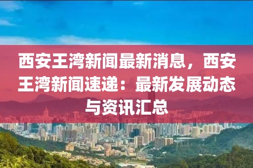 西安王湾新闻最新消息，西安王湾新闻速递：最新发展动态与资讯汇总