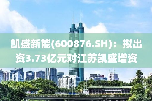 凯盛新能(600876.SH)：拟出资3.73亿元对江苏凯盛增资