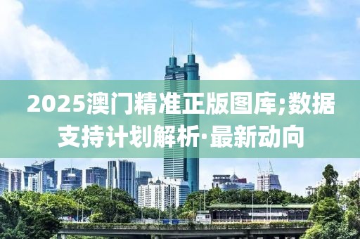 2025澳门精准正版图库;数据支持计划解析·最新动向