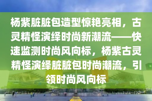 杨紫脏脏包造型惊艳亮相，古灵精怪演绎时尚新潮流——快速监测时尚风向标，杨紫古灵精怪演绎脏脏包时尚潮流，引领时尚风向标