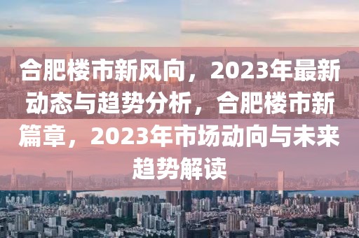 合肥楼市新风向，2023年最新动态与趋势分析，合肥楼市新篇章，2023年市场动向与未来趋势解读