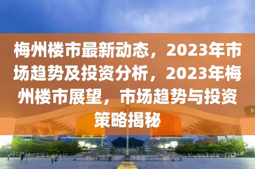 梅州楼市最新动态，2023年市场趋势及投资分析，2023年梅州楼市展望，市场趋势与投资策略揭秘