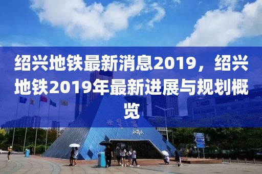 绍兴地铁最新消息2019，绍兴地铁2019年最新进展与规划概览