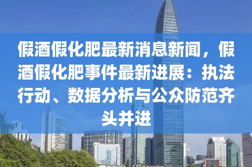 假酒假化肥最新消息新闻，假酒假化肥事件最新进展：执法行动、数据分析与公众防范齐头并进