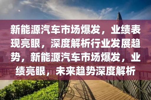 新能源汽车市场爆发，业绩表现亮眼，深度解析行业发展趋势，新能源汽车市场爆发，业绩亮眼，未来趋势深度解析