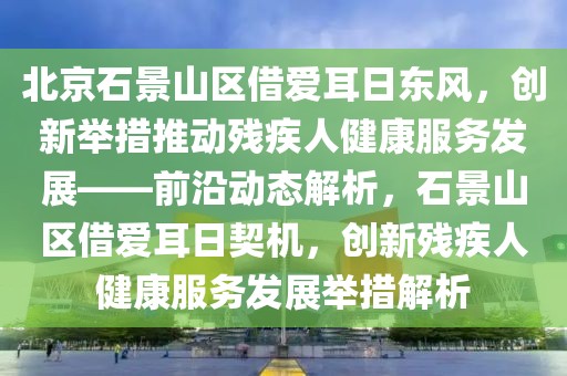 北京石景山区借爱耳日东风，创新举措推动残疾人健康服务发展——前沿动态解析，石景山区借爱耳日契机，创新残疾人健康服务发展举措解析