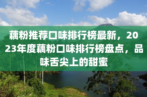 藕粉推荐口味排行榜最新，2023年度藕粉口味排行榜盘点，品味舌尖上的甜蜜