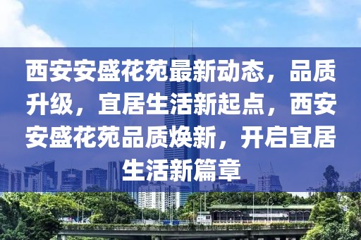 西安安盛花苑最新动态，品质升级，宜居生活新起点，西安安盛花苑品质焕新，开启宜居生活新篇章