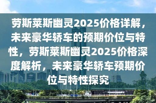 劳斯莱斯幽灵2025价格详解，未来豪华轿车的预期价位与特性，劳斯莱斯幽灵2025价格深度解析，未来豪华轿车预期价位与特性探究