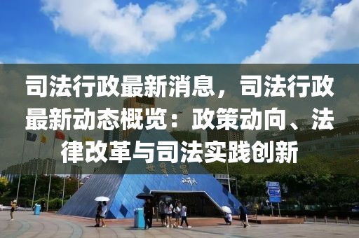 司法行政最新消息，司法行政最新动态概览：政策动向、法律改革与司法实践创新