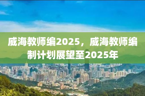 威海教师编2025，威海教师编制计划展望至2025年