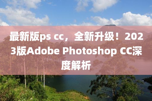 最新版ps cc，全新升级！2023版Adobe Photoshop CC深度解析