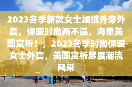 2023冬季新款女士加绒外穿外套，保暖时尚两不误，海量美图赏析！，2023冬季时尚保暖女士外套，美图赏析尽展潮流风采