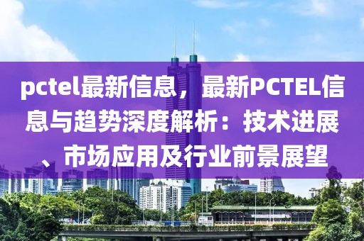 pctel最新信息，最新PCTEL信息与趋势深度解析：技术进展、市场应用及行业前景展望