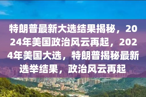 特朗普最新大选结果揭秘，2024年美国政治风云再起，2024年美国大选，特朗普揭秘最新选举结果，政治风云再起