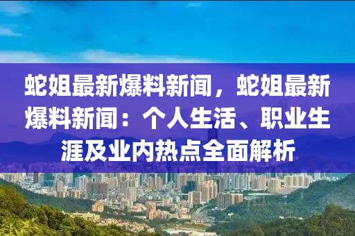 蛇姐最新爆料新闻，蛇姐最新爆料新闻：个人生活、职业生涯及业内热点全面解析