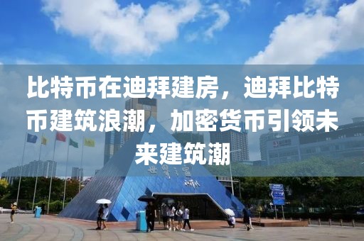 比特币在迪拜建房，迪拜比特币建筑浪潮，加密货币引领未来建筑潮