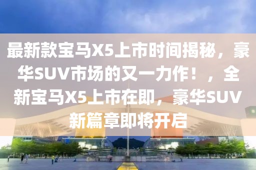 最新款宝马X5上市时间揭秘，豪华SUV市场的又一力作！，全新宝马X5上市在即，豪华SUV新篇章即将开启