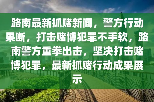 路南最新抓赌新闻，警方行动果断，打击赌博犯罪不手软，路南警方重拳出击，坚决打击赌博犯罪，最新抓赌行动成果展示