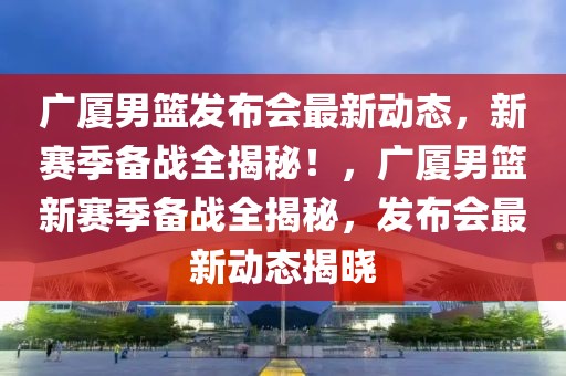 广厦男篮发布会最新动态，新赛季备战全揭秘！，广厦男篮新赛季备战全揭秘，发布会最新动态揭晓