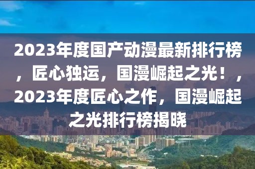 2023年度国产动漫最新排行榜，匠心独运，国漫崛起之光！，2023年度匠心之作，国漫崛起之光排行榜揭晓