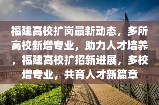 福建高校扩岗最新动态，多所高校新增专业，助力人才培养，福建高校扩招新进展，多校增专业，共育人才新篇章