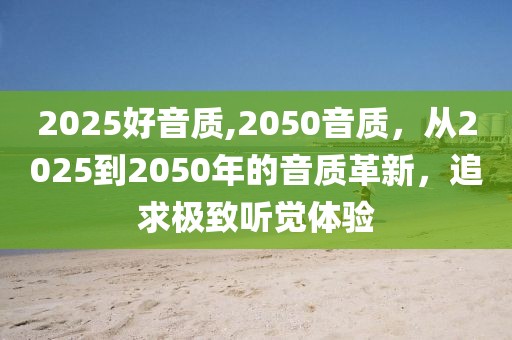 2025好音质,2050音质，从2025到2050年的音质革新，追求极致听觉体验