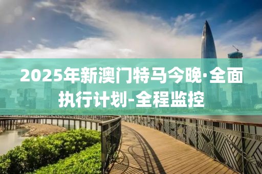 2025年新澳门特马今晚·全面执行计划-全程监控