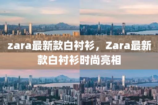 zara最新款白衬衫，Zara最新款白衬衫时尚亮相