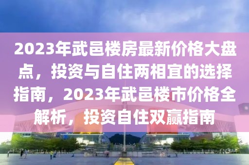 2023年武邑楼房最新价格大盘点，投资与自住两相宜的选择指南，2023年武邑楼市价格全解析，投资自住双赢指南