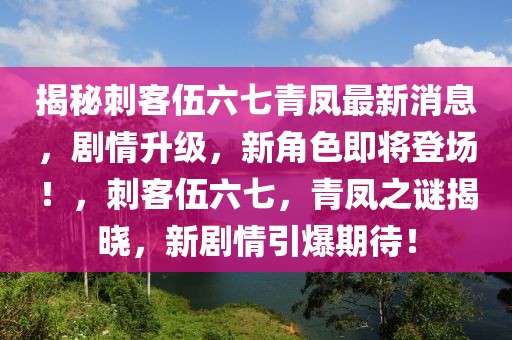 揭秘刺客伍六七青凤最新消息，剧情升级，新角色即将登场！，刺客伍六七，青凤之谜揭晓，新剧情引爆期待！