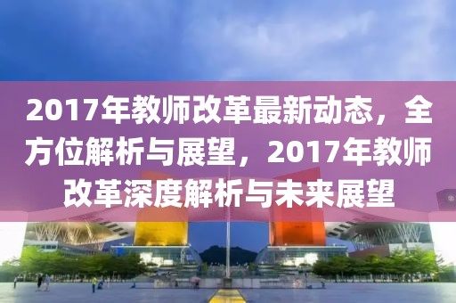 2017年教师改革最新动态，全方位解析与展望，2017年教师改革深度解析与未来展望