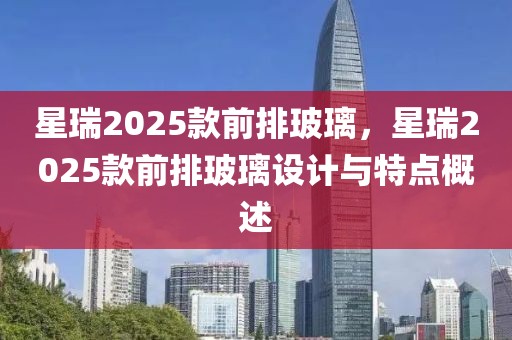 星瑞2025款前排玻璃，星瑞2025款前排玻璃设计与特点概述