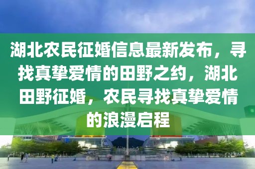 湖北农民征婚信息最新发布，寻找真挚爱情的田野之约，湖北田野征婚，农民寻找真挚爱情的浪漫启程