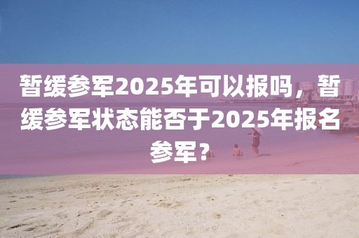 暂缓参军2025年可以报吗，暂缓参军状态能否于2025年报名参军？