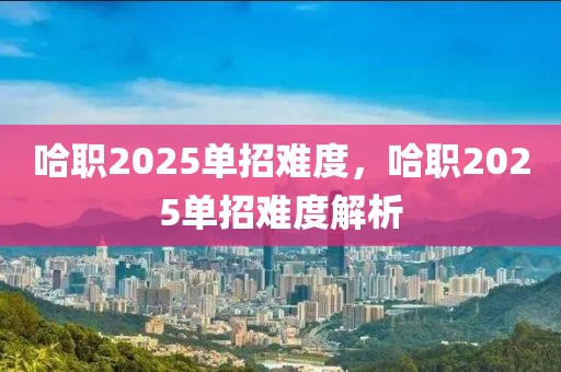 哈职2025单招难度，哈职2025单招难度解析