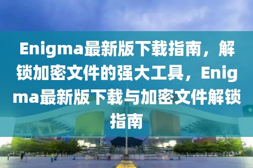 Enigma最新版下载指南，解锁加密文件的强大工具，Enigma最新版下载与加密文件解锁指南