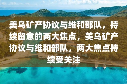 美乌矿产协议与维和部队，持续留意的两大焦点，美乌矿产协议与维和部队，两大焦点持续受关注