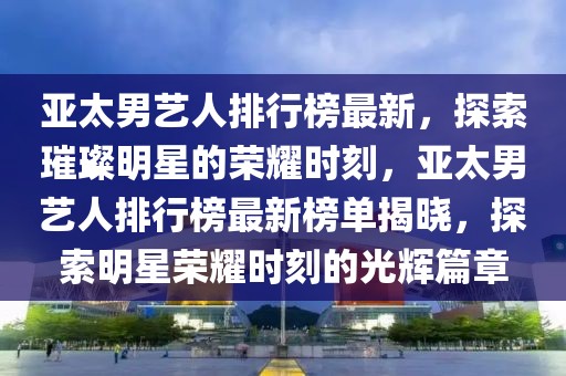 亚太男艺人排行榜最新，探索璀璨明星的荣耀时刻，亚太男艺人排行榜最新榜单揭晓，探索明星荣耀时刻的光辉篇章