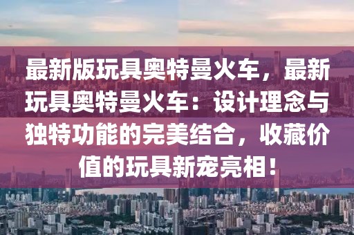 最新版玩具奥特曼火车，最新玩具奥特曼火车：设计理念与独特功能的完美结合，收藏价值的玩具新宠亮相！