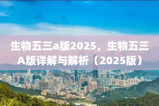 生物五三a版2025，生物五三A版详解与解析（2025版）