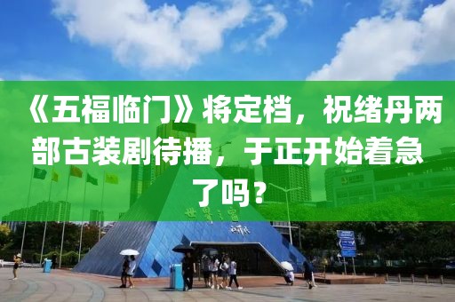 《五福临门》将定档，祝绪丹两部古装剧待播，于正开始着急了吗？