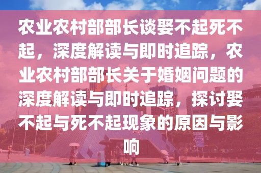 农业农村部部长谈娶不起死不起，深度解读与即时追踪，农业农村部部长关于婚姻问题的深度解读与即时追踪，探讨娶不起与死不起现象的原因与影响