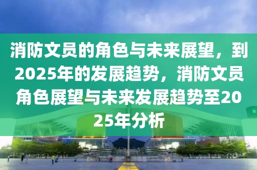 消防文员的角色与未来展望，到2025年的发展趋势，消防文员角色展望与未来发展趋势至2025年分析