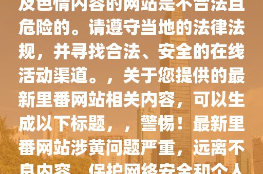 最新里番网站，注意，访问涉及色情内容的网站是不合法且危险的。请遵守当地的法律法规，并寻找合法、安全的在线活动渠道。，关于您提供的最新里番网站相关内容，可以生成以下标题，，警惕！最新里番网站涉黄问题严重，远离不良内容，保护网络安全和个人隐私。